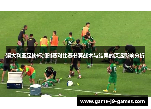 澳大利亚足协杯加时赛对比赛节奏战术与结果的深远影响分析