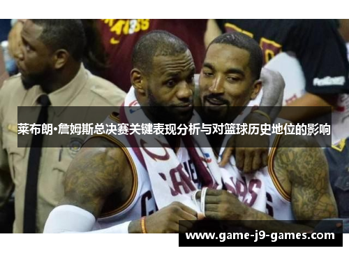 莱布朗·詹姆斯总决赛关键表现分析与对篮球历史地位的影响 莱布朗·詹姆斯总决赛关键表现分析与对篮球历史地位的影响