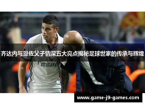 齐达内与恩佐父子情深五大亮点揭秘足球世家的传承与辉煌 齐达内与恩佐父子情深五大亮点揭秘足球世家的传承与辉煌