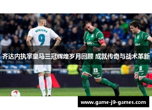 齐达内执掌皇马三冠辉煌岁月回顾 成就传奇与战术革新 齐达内执掌皇马三冠辉煌岁月回顾 成就传奇与战术革新