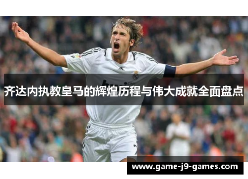 齐达内执教皇马的辉煌历程与伟大成就全面盘点