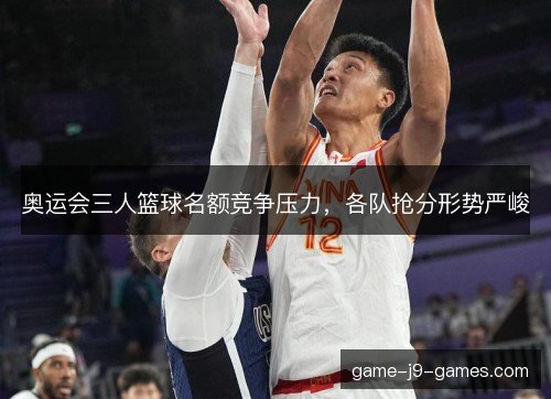 奥运会三人篮球名额竞争压力,各队抢分形势严峻 奥运会三人篮球名额竞争压力,各队抢分形势严峻